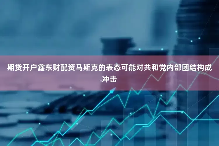 期货开户鑫东财配资马斯克的表态可能对共和党内部团结构成冲击