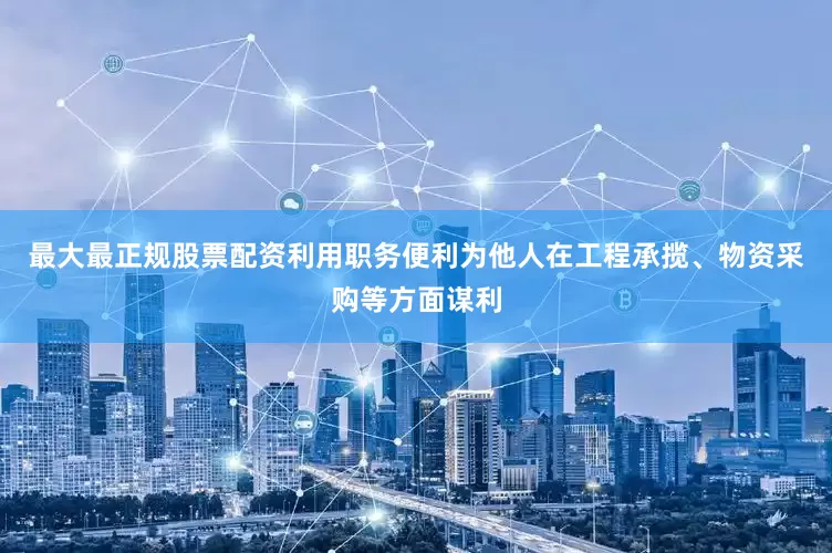 最大最正规股票配资利用职务便利为他人在工程承揽、物资采购等方面谋利