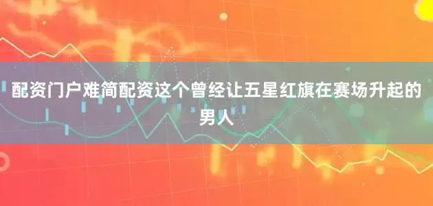 配资门户难简配资这个曾经让五星红旗在赛场升起的男人