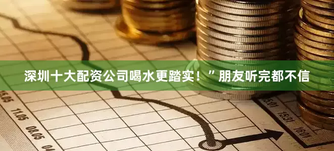 深圳十大配资公司喝水更踏实！”朋友听完都不信