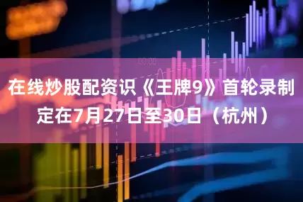 在线炒股配资识《王牌9》首轮录制定在7月27日至30日（杭州）