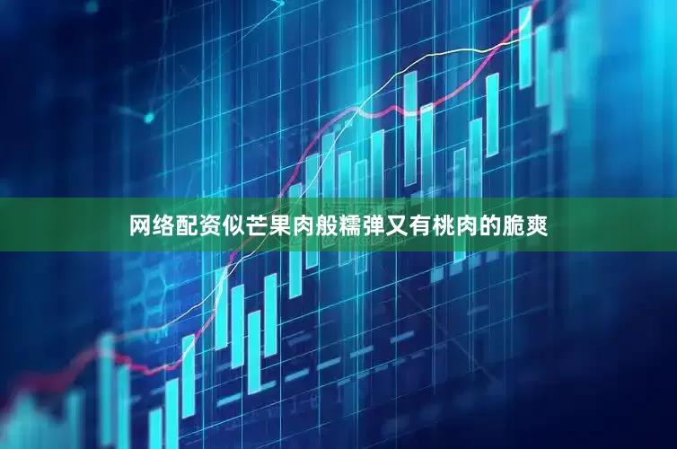 网络配资似芒果肉般糯弹又有桃肉的脆爽
