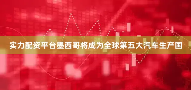 实力配资平台墨西哥将成为全球第五大汽车生产国