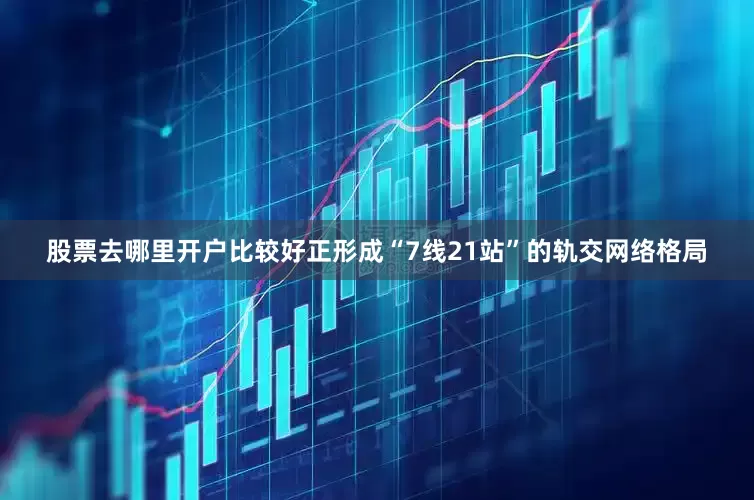 股票去哪里开户比较好正形成“7线21站”的轨交网络格局