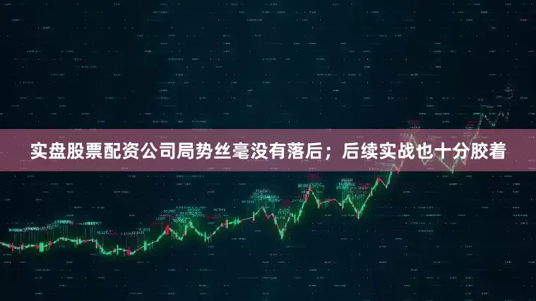 实盘股票配资公司局势丝毫没有落后；后续实战也十分胶着