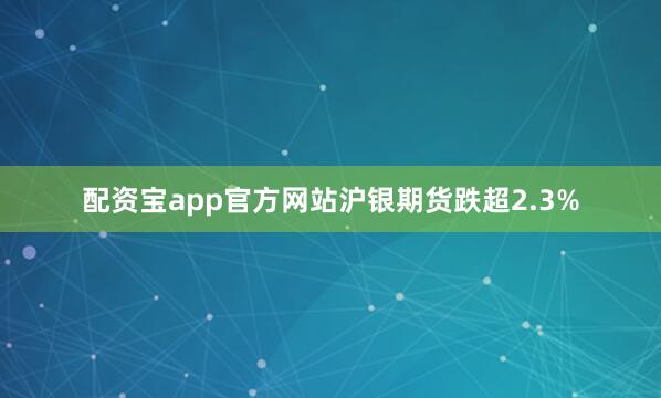 配资宝app官方网站沪银期货跌超2.3%